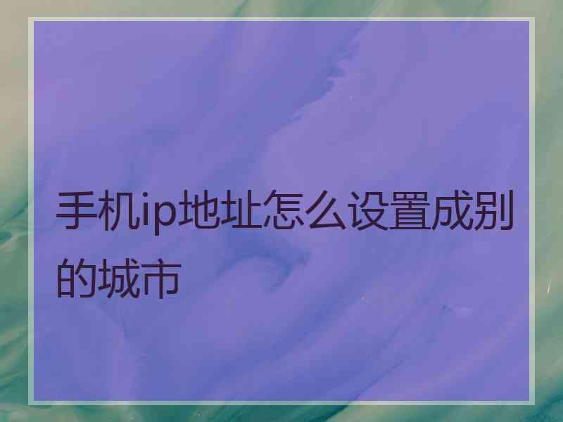 手机ip地址怎么设置成别的城市 手机ip地址怎么设置成别的城市